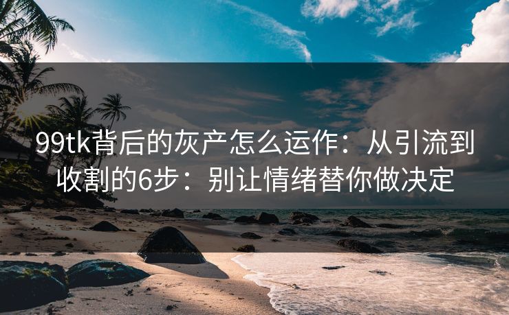 99tk背后的灰产怎么运作：从引流到收割的6步：别让情绪替你做决定