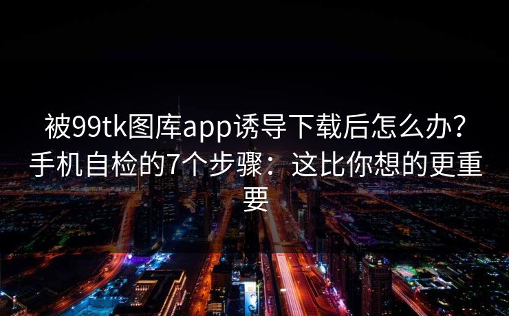 被99tk图库app诱导下载后怎么办？手机自检的7个步骤：这比你想的更重要
