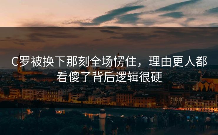 C罗被换下那刻全场愣住,理由更人都看傻了背后逻辑很硬 C罗被换下那刻全场愣住,理由更人都看傻了背后逻辑很硬